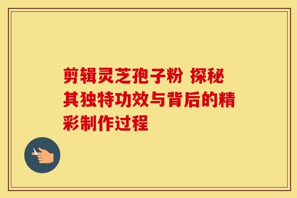 剪辑灵芝孢子粉 探秘其独特功效与背后的精彩制作过程