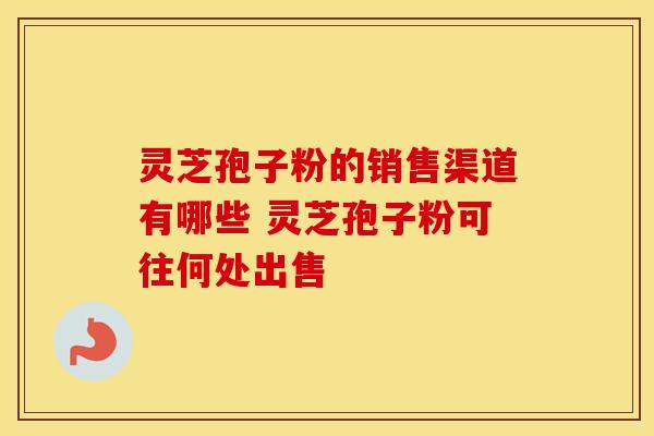 灵芝孢子粉的销售渠道有哪些 灵芝孢子粉可往何处出售