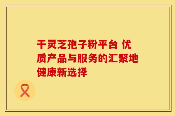 干灵芝孢子粉平台 优质产品与服务的汇聚地健康新选择