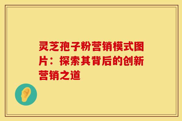 灵芝孢子粉营销模式图片:探索其背后的创新营销之道