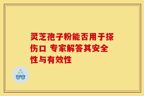 灵芝孢子粉能否用于搽伤口 专家解答其安全性与有效性