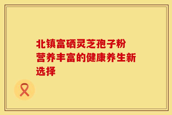 北镇富硒灵芝孢子粉 营养丰富的健康养生新选择