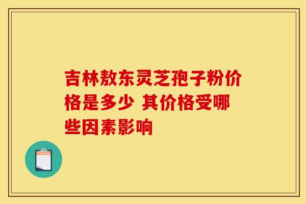 吉林敖东灵芝孢子粉价格是多少 其价格受哪些因素影响