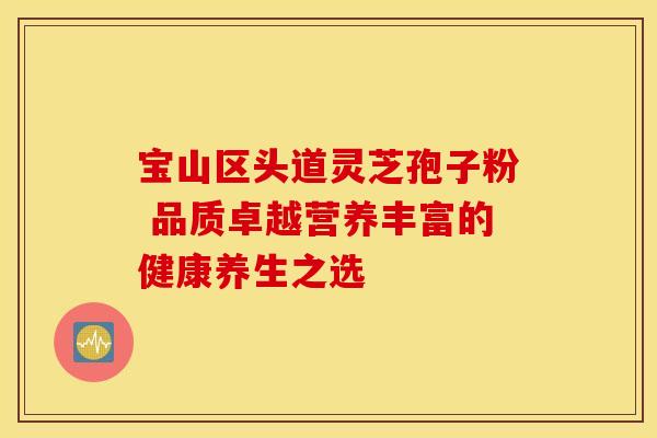 宝山区头道灵芝孢子粉 品质卓越营养丰富的健康养生之选