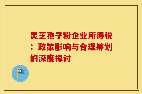 灵芝孢子粉企业所得税：政策影响与合理筹划的深度探讨