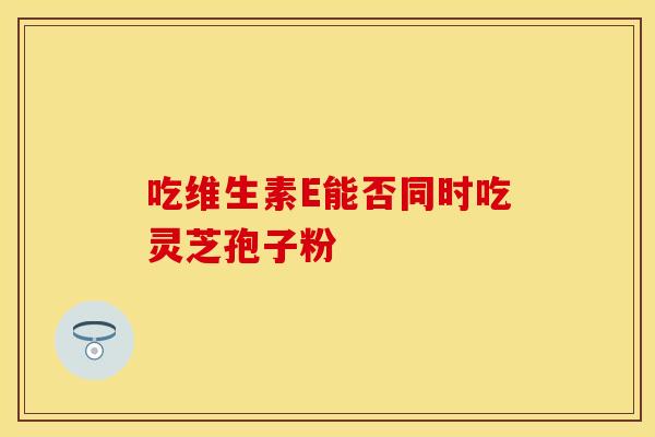 吃维生素E能否同时吃灵芝孢子粉