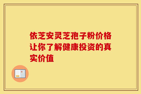 依芝安灵芝孢子粉价格让你了解健康投资的真实价值