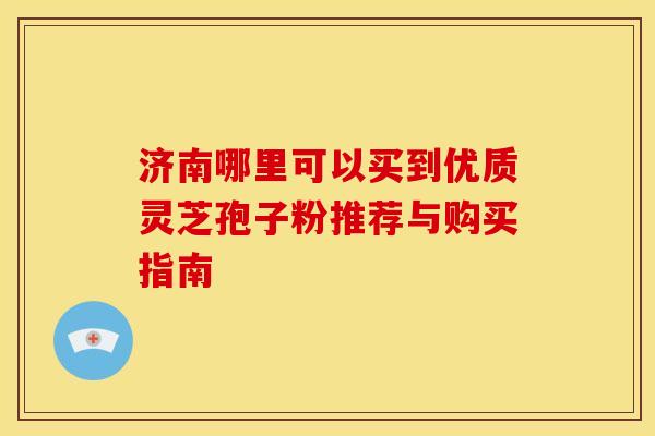 济南哪里可以买到优质灵芝孢子粉推荐与购买指南