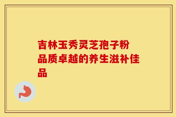 吉林玉秀灵芝孢子粉 品质卓越的养生滋补佳品