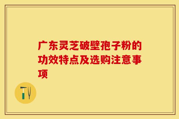 广东灵芝破壁孢子粉的功效特点及选购注意事项