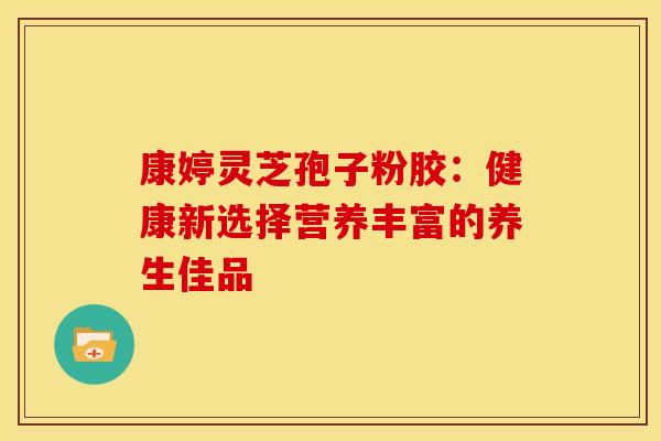 康婷灵芝孢子粉胶:健康新选择营养丰富的养生佳品