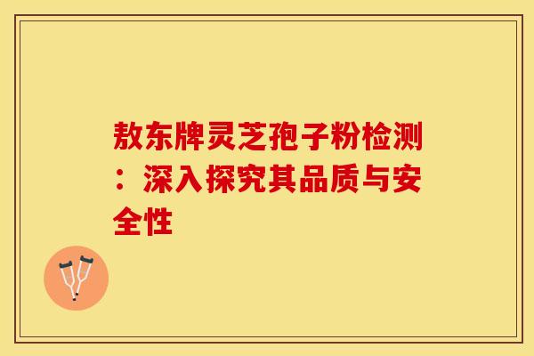 敖东牌灵芝孢子粉检测：深入探究其品质与安全性