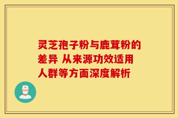 灵芝孢子粉与鹿茸粉的差异 从来源功效适用人群等方面深度解析