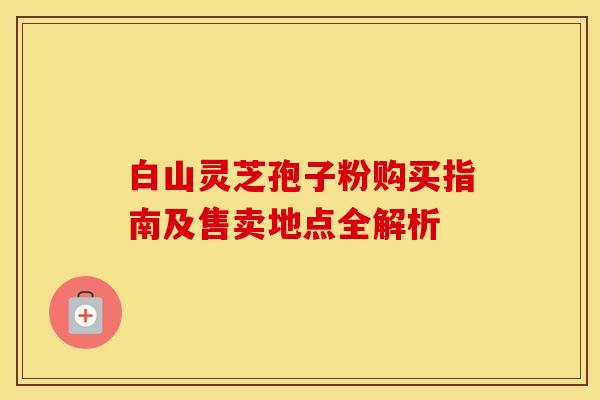 白山灵芝孢子粉购买指南及售卖地点全解析
