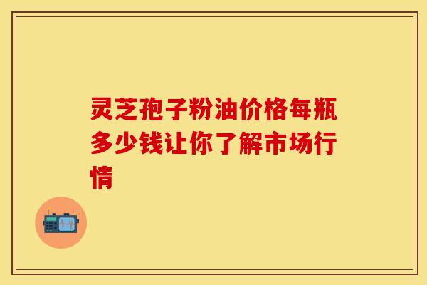 灵芝孢子粉油价格每瓶多少钱让你了解市场行情