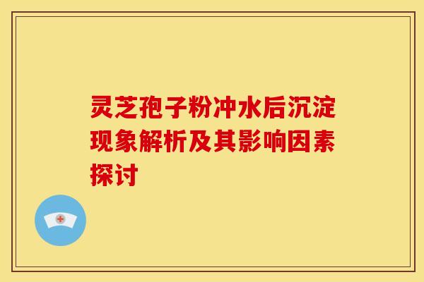 灵芝孢子粉冲水后沉淀现象解析及其影响因素探讨