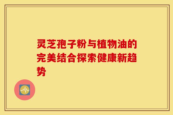 灵芝孢子粉与植物油的完美结合探索健康新趋势