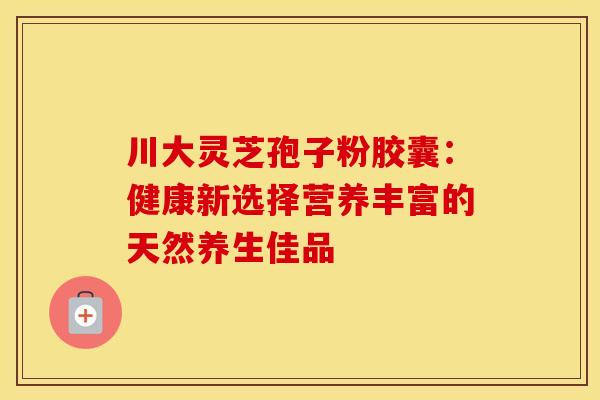 川大灵芝孢子粉胶囊：健康新选择营养丰富的天然养生佳品