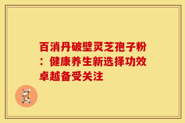 百消丹破壁灵芝孢子粉：健康养生新选择功效卓越备受关注