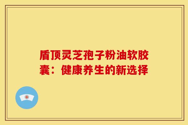 盾顶灵芝孢子粉油软胶囊：健康养生的新选择