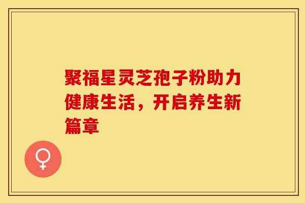 聚福星灵芝孢子粉助力健康生活，开启养生新篇章