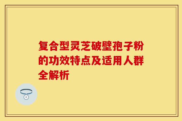 复合型灵芝破壁孢子粉的功效特点及适用人群全解析