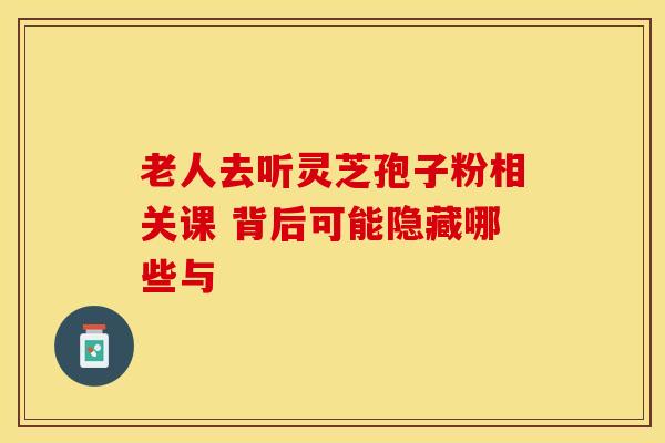 老人去听灵芝孢子粉相关课 背后可能隐藏哪些与