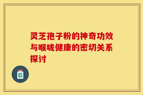 灵芝孢子粉的神奇功效与喉咙健康的密切关系探讨