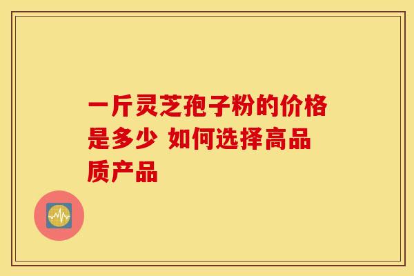一斤灵芝孢子粉的价格是多少 如何选择高品质产品