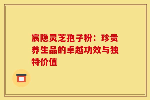 宸隐灵芝孢子粉：珍贵养生品的卓越功效与独特价值