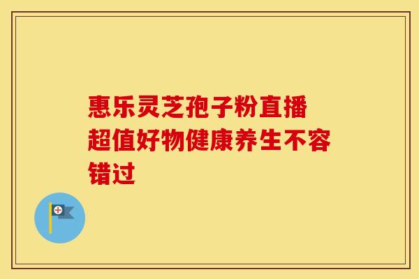 惠乐灵芝孢子粉直播 超值好物健康养生不容错过