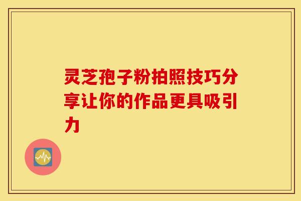 灵芝孢子粉拍照技巧分享让你的作品更具吸引力