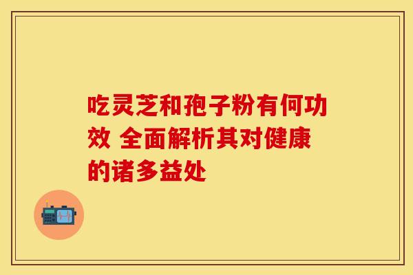 吃灵芝和孢子粉有何功效 全面解析其对健康的诸多益处