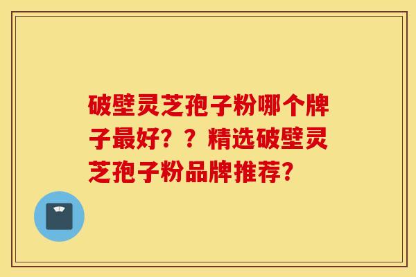 破壁灵芝孢子粉哪个牌子最好??精选破壁灵芝孢子粉品牌推荐?