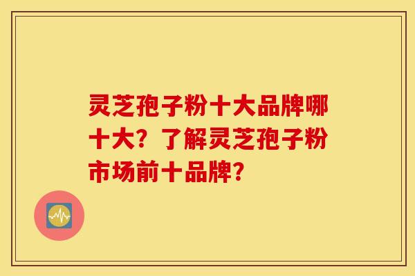 灵芝孢子粉十大品牌哪十大？了解灵芝孢子粉市场前十品牌？