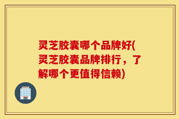 灵芝胶囊哪个品牌好(灵芝胶囊品牌排行，了解哪个更值得信赖)