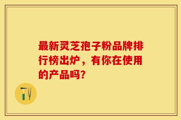 最新灵芝孢子粉品牌排行榜出炉，有你在使用的产品吗？