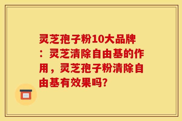 灵芝孢子粉10大品牌：灵芝清除自由基的作用，灵芝孢子粉清除自由基有效果吗？