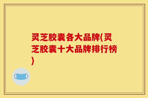 灵芝胶囊各大品牌(灵芝胶囊十大品牌排行榜)
