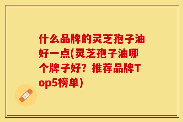 什么品牌的灵芝孢子油好一点(灵芝孢子油哪个牌子好？推荐品牌Top5榜单)