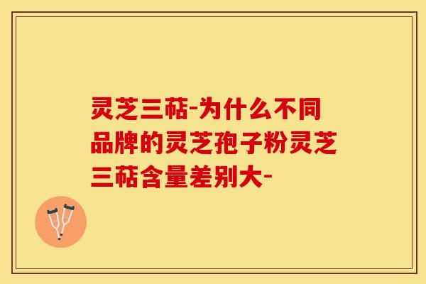 灵芝三萜-为什么不同品牌的灵芝孢子粉灵芝三萜含量差别大-
