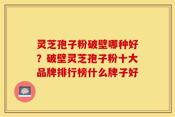 灵芝孢子粉破壁哪种好?破壁灵芝孢子粉十大品牌排行榜什么牌子好