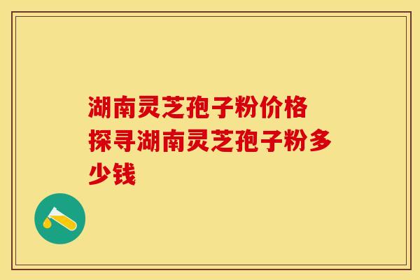 湖南灵芝孢子粉价格 探寻湖南灵芝孢子粉多少钱