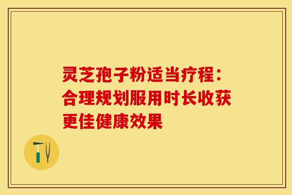 灵芝孢子粉适当疗程:合理规划服用时长收获更佳健康效果
