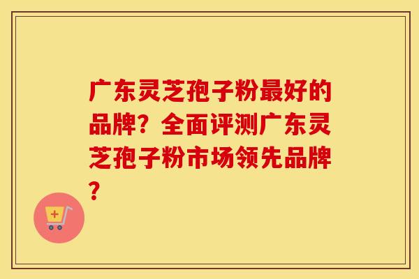 广东灵芝孢子粉最好的品牌?全面评测广东灵芝孢子粉市场领先品牌?