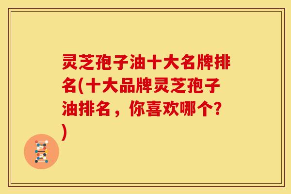 灵芝孢子油十大名牌排名(十大品牌灵芝孢子油排名，你喜欢哪个？)