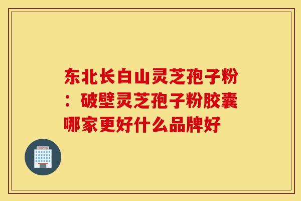 东北长白山灵芝孢子粉：破壁灵芝孢子粉胶囊哪家更好什么品牌好
