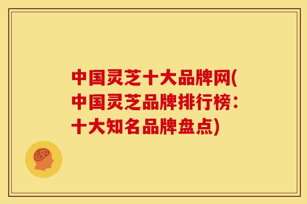 中国灵芝十大品牌网(中国灵芝品牌排行榜：十大知名品牌盘点)