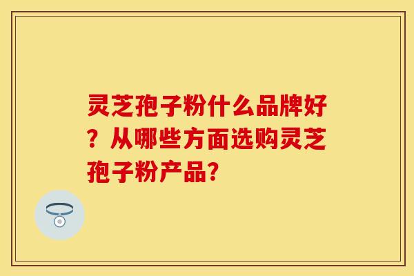 灵芝孢子粉什么品牌好?从哪些方面选购灵芝孢子粉产品?