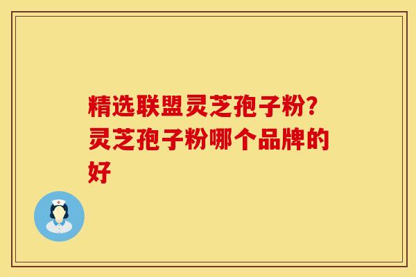精选联盟灵芝孢子粉?灵芝孢子粉哪个品牌的好